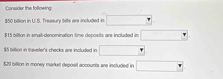 Consider the following:
$50 billion in U.S. Treasury bills are included in □.
$15 billion in small-denomination time deposits are included in □.
$5 billion in traveler's checks are included in □.
$20 billion in money market deposit accounts are included in □.