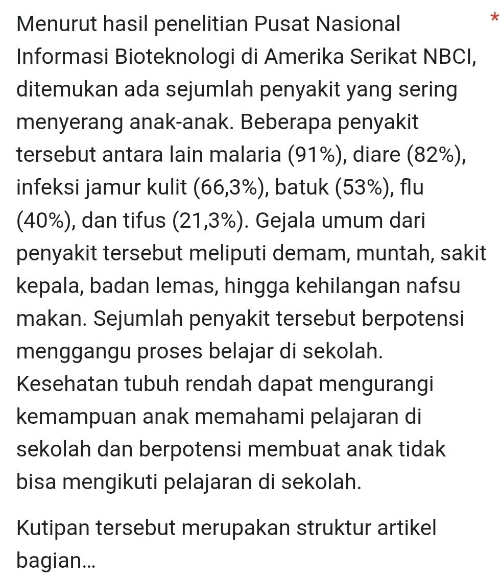 Menurut hasil penelitian Pusat Nasional 
Informasi Bioteknologi di Amerika Serikat NBCI, 
ditemukan ada sejumlah penyakit yang sering 
menyerang anak-anak. Beberapa penyakit 
tersebut antara lain malaria (91%), diare (82%), 
infeksi jamur kulit (66,3% ) , batuk (53%), flu 
(40%), dan tifus (21,3% ). Gejala umum dari 
penyakit tersebut meliputi demam, muntah, sakit 
kepala, badan lemas, hingga kehilangan nafsu 
makan. Sejumlah penyakit tersebut berpotensi 
menggangu proses belajar di sekolah. 
Kesehatan tubuh rendah dapat mengurangi 
kemampuan anak memahami pelajaran di 
sekolah dan berpotensi membuat anak tidak 
bisa mengikuti pelajaran di sekolah. 
Kutipan tersebut merupakan struktur artikel 
bagian...