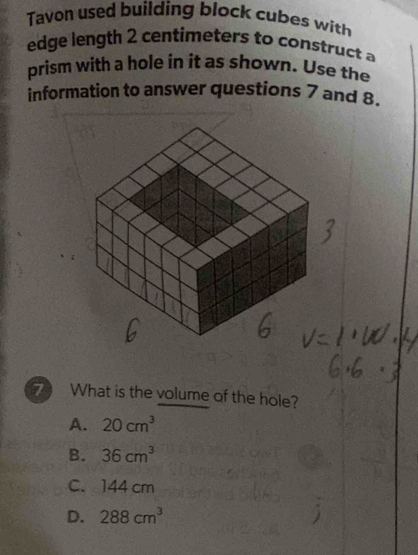 Tavon used building block cubes with
edge length 2 centimeters to construct a
prism with a hole in it as shown. Use the
information to answer questions 7 and 8.
7 What is the volume of the hole?
A. 20cm^3
B. 36cm^3
C. 144 cm
D. 288cm^3