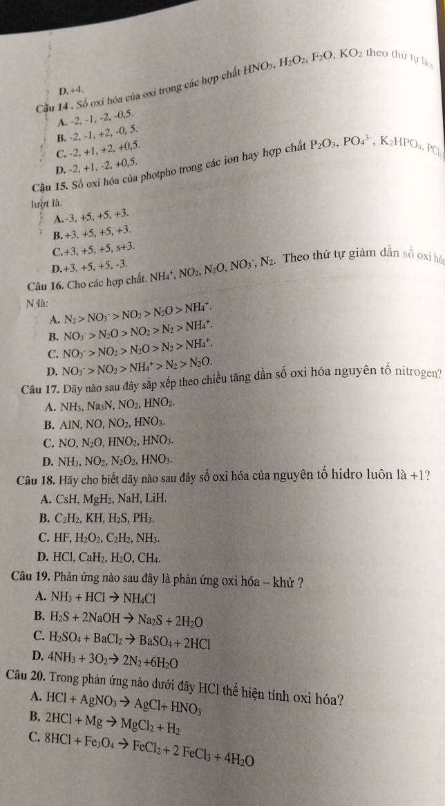 Cầu 14 . Số oxi hóa của oxi trong các hợp chất HNO_3,H_2O_2,F_2O,KO_2 theo thứ tự là
D. +4.
A. -2, -1, -2, -0,5.
B. -2, -1, +2, -0, 5.
C. -2, +1, +2, +0,5.
Cậu 15. Số oxi hóa của photpho trong các ion hay hợp chất P_2O_3,PO_4^((3-),K_2)HPO_4,P_□ 
D. -2, +1, -2, +0.5.
lượt là.
A.-3, +5, +5, +3.
B. +3, +5, +5, +3.
C.+3, +5, +5, s+3.
D.+3, +5, +5, -3.
Câu 16. Cho các hợp chất. NH_4^(+,NO_2),N_2O,NO_3^(-,N_2). Theo thứ tự giảm dần số oxi hó
N à: N_2>NO_3^(->NO_2)>N_2O>NH_4^(+.
A.
B. NO_3^->N_2)O>NO_2>N_2>NH_4^(+.
C. NO_3^+>NO_2)>N_2O>N_2>NH_4^(+.
D. NO_3^->NO_2)>NH_4^(+>N_2)>N_2O.
Câu 17. Dãy nào sau đây sắp xếp theo chiều tăng dần số oxi hóa nguyên tố nitrogen?
A. NH_3,Na_3N,NO_2,HNO_2.
B. AlN,NO,NO_2,HNO_3.
C. NO,N_2O,HNO_2,HNO_3.
D. NH_3,NO_2,N_2O_2,HNO_3.
Câu 18. Hãy cho biết dãy nào sau đây số oxi hóa của nguyên tố hidro luôn 1a+1 )
A. CsH,MgH_2,NaH,LiH
B. C_2H_2,KH,H_2S,PH_3.
C. HF,H_2O_2,C_2H_2,NH_3.
D. HCl,CaH_2,H_2O,CH_4.
Câu 19. Phản ứng nào sau đây là phản ứng oxi hóa - khử ?
A. NH_3+HClto NH_4Cl
B. H_2S+2NaOHto Na_2S+2H_2O
C. H_2SO_4+BaCl_2to BaSO_4+2HCl
D. 4NH_3+3O_2to 2N_2+6H_2O
Câu 20. Trong phản ứng nào dưới đây HCl thể hiện tính oxi hóa?
A. HCl+AgNO_3to AgCl+HNO_3
B. 2HCl+Mgto MgCl_2+H_2
C. 8HCl+Fe_3O_4to FeCl_2+2FeCl_3+4H_2O