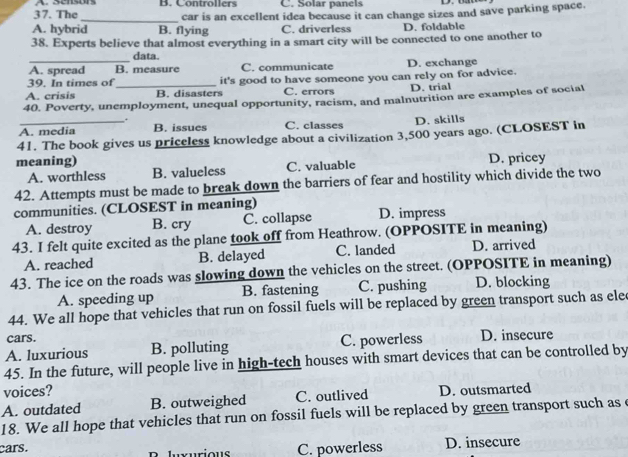 Sensors
37. The B. Controllers C. Solar panels
A. hybrid_ B. flying car is an excellent idea because it can change sizes and save parking space.
C. driverless D. foldable
38. Experts believe that almost everything in a smart city will be connected to one another to
_data.
A. spread B. measure C. communicate D. exchange
39. In times of C. errors
A. crisis _B. disasters it's good to have someone you can rely on for advice. D. trial
40. Poverty, unemployment, unequal opportunity, racism, and malnutrition are examples of social
.
A. media B. issues C. classes D. skills
41. The book gives us priceless knowledge about a civilization 3,500 years ago. (CLOSEST in
meaning) D. pricey
A. worthless B. valueless C. valuable
42. Attempts must be made to break down the barriers of fear and hostility which divide the two
communities. (CLOSEST in meaning)
A. destroy B. cry C. collapse D. impress
43. I felt quite excited as the plane took off from Heathrow. (OPPOSITE in meaning)
A. reached B. delayed C. landed D. arrived
43. The ice on the roads was slowing down the vehicles on the street. (OPPOSITE in meaning)
A. speeding up B. fastening C. pushing D. blocking
44. We all hope that vehicles that run on fossil fuels will be replaced by green transport such as ele
cars.
A. luxurious B. polluting C. powerless D. insecure
45. In the future, will people live in high-tech houses with smart devices that can be controlled by
voices?
A. outdated B. outweighed C. outlived D. outsmarted
18. We all hope that vehicles that run on fossil fuels will be replaced by green transport such as e
cars. Iuxurious C. powerless D. insecure