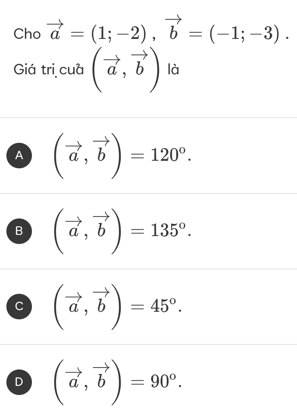 Cho vector a=(1;-2), vector b=(-1;-3). 
Giá trị cuà (vector a,vector b) là
A (vector a,vector b)=120°.
B (vector a,vector b)=135°.
C (vector a,vector b)=45°.
D (vector a,vector b)=90°.