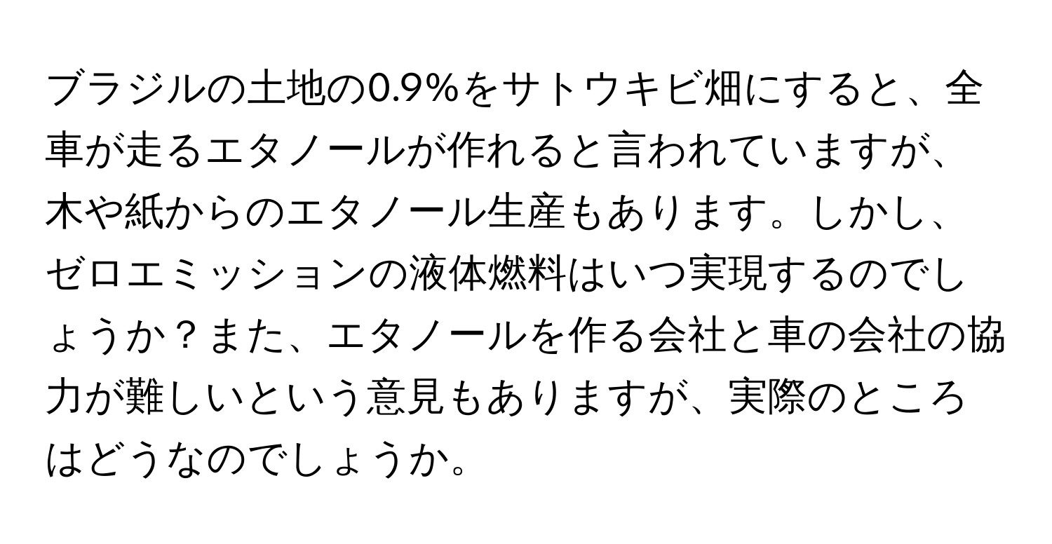 ブラジルの土地の0.9%をサトウキビ畑にすると、全車が走るエタノールが作れると言われていますが、木や紙からのエタノール生産もあります。しかし、ゼロエミッションの液体燃料はいつ実現するのでしょうか？また、エタノールを作る会社と車の会社の協力が難しいという意見もありますが、実際のところはどうなのでしょうか。
