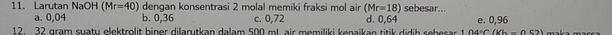 Larutan NaOH (Mr=40) dengan konsentrasi 2 molal memiki fraksi mol air (Mr=18) sebesar...
a. 0,04 b. 0,36 c. 0,72 d. 0,64 e. 0,96
12. 32 gram suatu elektrolit biner dilarutkan dalam 500 ml. air memiliki kenaikan titik didih sebesar 104°C(Kb=052)
