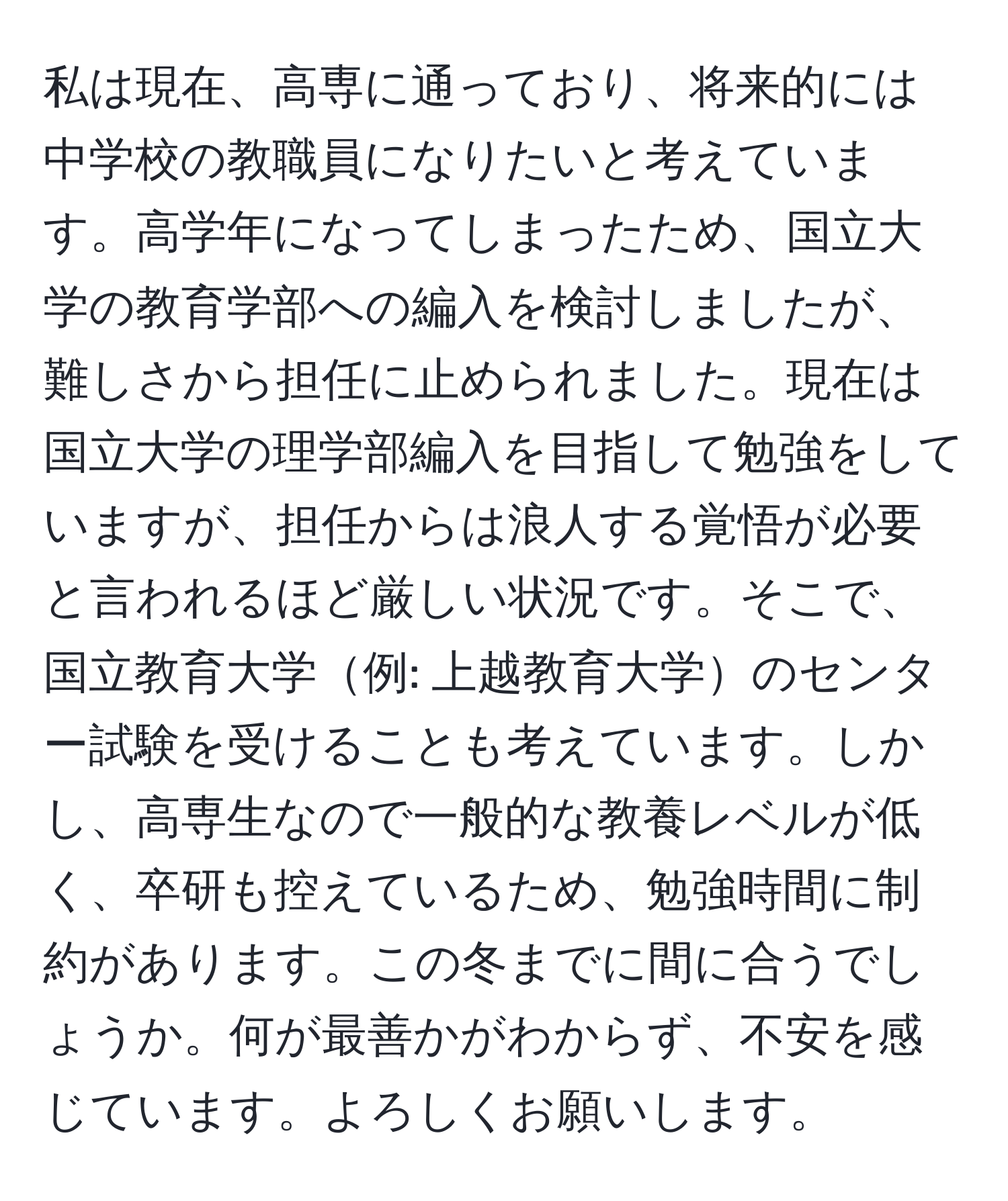 私は現在、高専に通っており、将来的には中学校の教職員になりたいと考えています。高学年になってしまったため、国立大学の教育学部への編入を検討しましたが、難しさから担任に止められました。現在は国立大学の理学部編入を目指して勉強をしていますが、担任からは浪人する覚悟が必要と言われるほど厳しい状況です。そこで、国立教育大学例: 上越教育大学のセンター試験を受けることも考えています。しかし、高専生なので一般的な教養レベルが低く、卒研も控えているため、勉強時間に制約があります。この冬までに間に合うでしょうか。何が最善かがわからず、不安を感じています。よろしくお願いします。