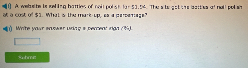 A website is selling bottles of nail polish for $1.94. The site got the bottles of nail polish 
at a cost of $1. What is the mark-up, as a percentage? 
Write your answer using a percent sign (%). 
Submit