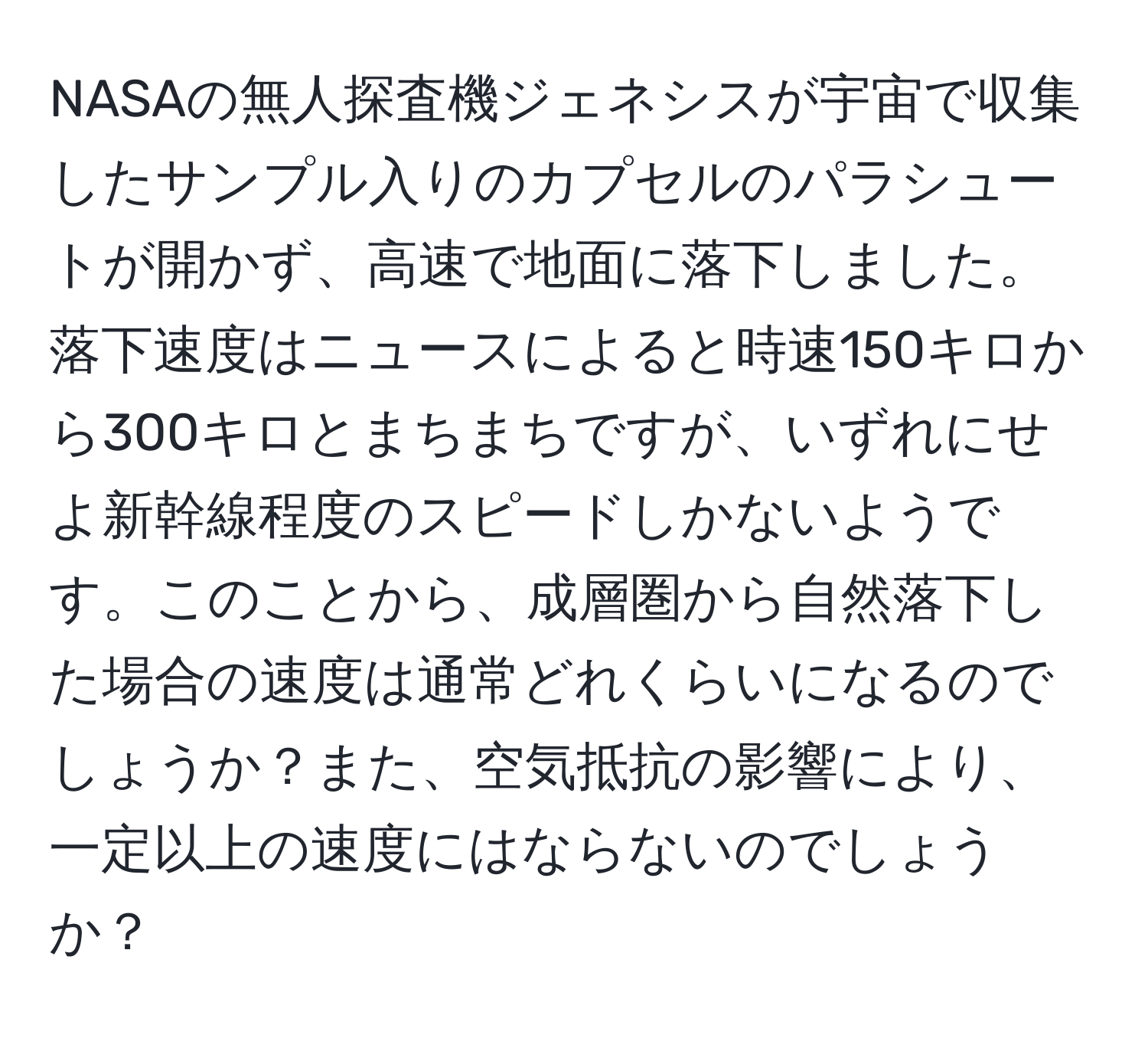 NASAの無人探査機ジェネシスが宇宙で収集したサンプル入りのカプセルのパラシュートが開かず、高速で地面に落下しました。落下速度はニュースによると時速150キロから300キロとまちまちですが、いずれにせよ新幹線程度のスピードしかないようです。このことから、成層圏から自然落下した場合の速度は通常どれくらいになるのでしょうか？また、空気抵抗の影響により、一定以上の速度にはならないのでしょうか？