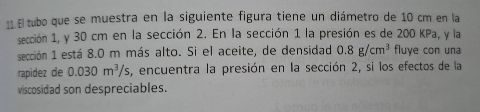 El tubo que se muestra en la siguiente figura tiene un diámetro de 10 cm en la 
sección 1, y 30 cm en la sección 2. En la sección 1 la presión es de 200 KPa, y la 
sección 1 está 8.0 m más alto. Si el aceite, de densidad 0.8g/cm^3 fluye con una 
rapidez de 0.030m^3/s , encuentra la presión en la sección 2, si los efectos de la 
viscosidad son despreciables.