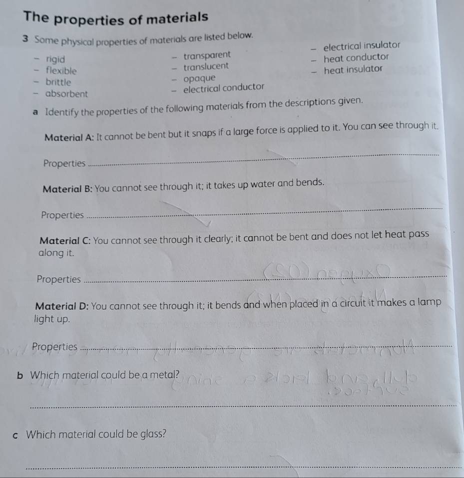 The properties of materials 
3 Some physical properties of materials are listed below. 
- rigid 
- transparent — electrical insulator 
- translucent — heat conductor 
- flexible — heat insulator 
- brittle 
- opaque 
- absorbent 
- electrical conductor 
a Identify the properties of the following materials from the descriptions given. 
Material A: It cannot be bent but it snaps if a large force is applied to it. You can see through it. 
Properties 
_ 
Material B: You cannot see through it; it takes up water and bends. 
Properties 
_ 
Material C: You cannot see through it clearly; it cannot be bent and does not let heat pass 
along it. 
Properties 
_ 
Material D: You cannot see through it; it bends and when placed in a circuit it makes a lamp 
light up. 
Properties 
_ 
b Which material could be a metal? 
_ 
c Which material could be glass? 
_