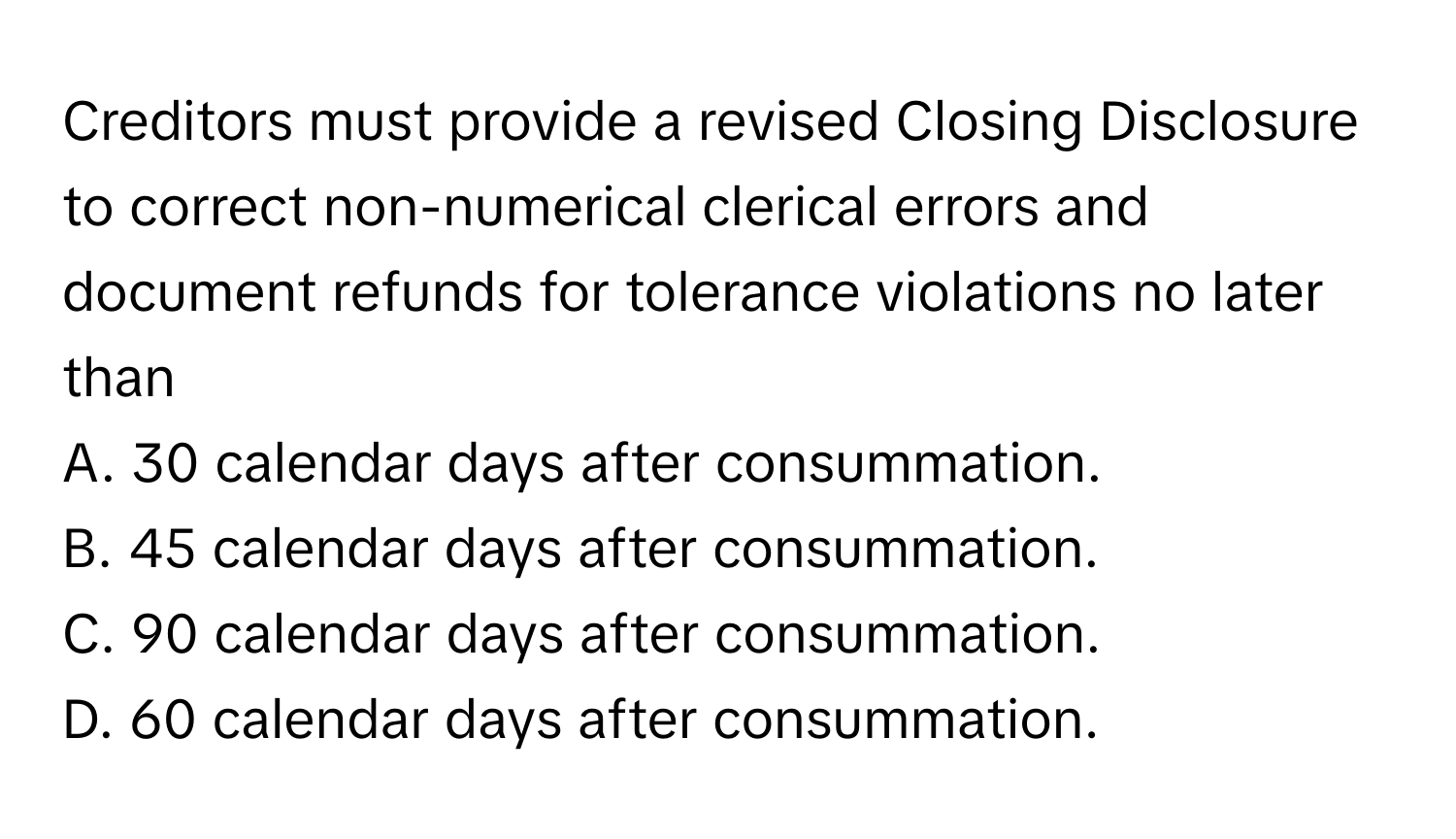 Creditors must provide a revised Closing Disclosure to correct non-numerical clerical errors and document refunds for tolerance violations no later than 
A. 30 calendar days after consummation.
B. 45 calendar days after consummation.
C. 90 calendar days after consummation.
D. 60 calendar days after consummation.