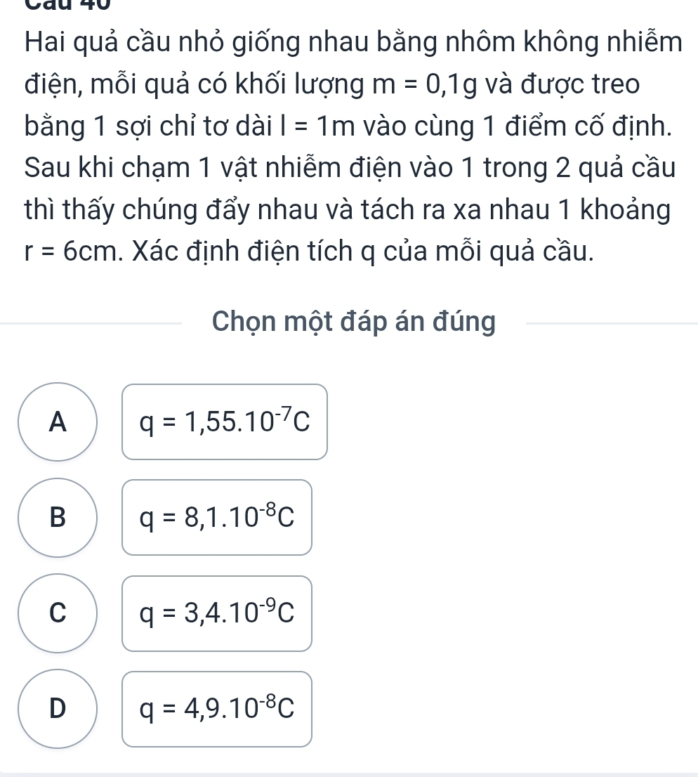 Hai quả cầu nhỏ giống nhau bằng nhôm không nhiễm
điện, mỗi quả có khối lượng m=0, 1g và được treo
bằng 1 sợi chỉ tơ dài I=1m vào cùng 1 điểm cố định.
Sau khi chạm 1 vật nhiễm điện vào 1 trong 2 quả cầu
thì thấy chúng đẩy nhau và tách ra xa nhau 1 khoảng
r=6cm. Xác định điện tích q của mỗi quả cầu.
Chọn một đáp án đúng
A q=1,55.10^(-7)C
B q=8, 1.10^(-8)C
C q=3, 4.10^(-9)C
D q=4,9.10^(-8)C