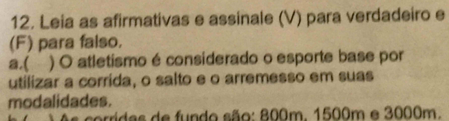 Leia as afirmativas e assinale (V) para verdadeiro e 
(F) para falso. 
a.( ) O atletismo é considerado o esporte base por 
utilizar a corrida, o salto e o arremesso em suas 
modalidades. 
sorridas de fundo são: 800m. 1500m e 3000m.