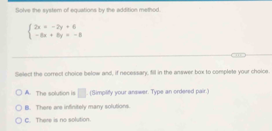 Solve the system of equations by the addition method.
beginarrayl 2x=-2y+6 -8x+8y=-8endarray.
Select the correct choice below and, if necessary, fill in the answer box to complete your choice.
A. The solution is □ . (Simplify your answer. Type an ordered pair.)
B. There are infinitely many solutions.
C. There is no solution.