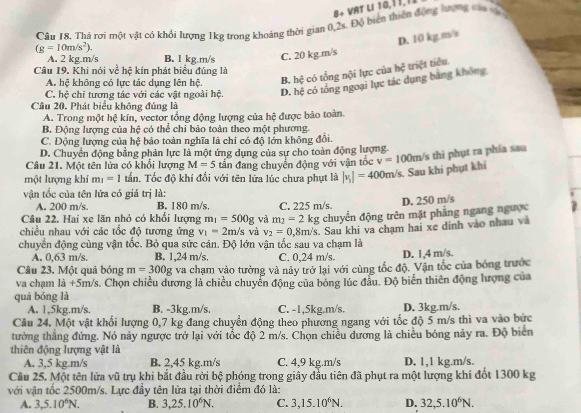 8+ VAT Lí 10,11,11
Câu 18. Thà rơi một vật có khối lượng 1kg trong khoảng thời gian 0,2s. Độ biên thiên động ượng cáa v
(g=10m/s^2).
A. 2 kg.m/s B. l kg.m/s
C. 20 kg.m/s D. 10 kg m/s
B. hệ có tổng nội lực của hệ triệt tiêu
Câu 19. Khi nói về hệ kín phát biểu đúng là
A. hệ không có lực tác dụng lên hệ.
C. hệ chỉ tương tác với các vật ngoài hệ.
D. hệ có tổng ngoại lực tác dụng băng không
Câu 20. Phát biểu không đúng là
A. Trong một hệ kín, vector tổng động lượng của hệ được bảo toàn.
B. Động lượng của hệ có thể chỉ bảo toàn theo một phương.
C. Động lượng của hệ bảo toàn nghĩa là chỉ có độ lớn không đồi.
D. Chuyển động bằng phản lực là một ứng dụng của sự cho toàn động lượng
Câu 21. Một tên lửa có khối lượng M=5 tấn đang chuyển động với vận tốc v=100m/ /s thi phụt ra phía sau
một lượng khí m_1=1 tấn. Tốc độ khí đối với tên lửa lúc chưa phụt là |v_1|=400m/s. Sau khi phụt khí
vận tốc của tên lửa có giá trị là:
A. 200 m/s. B. 180 m/s. C. 225 m/s.
D. 250 m/s
Câu 22. Hai xe lăn nhỏ có khổi lượng m_1=500g và m_2=2kg chuyển động trên mặt phẳng ngang ngược
chiều nhau với các tốc độ tương ứng v_1=2m/s và v_2=0,8m/s. Sau khi va chạm hai xe dính vào nhau và
chuyển động cùng vận tốc. Bỏ qua sức cản. Độ lớn vận tốc sau va chạm là
A. 0,63 m/s. B. 1,24 m/s. C. 0,24 m/s.
D. 1,4 m/s.
Câu 23. Một quả bóng m=300g va chạm vào tường và nảy trở lại với cùng tốc độ. Vận tốc của bóng trước
va chạm là +5m/s. Chọn chiều dương là chiều chuyển động của bóng lúc đầu. Độ biến thiên động lượng của
quả bóng là
A. 1,5kg.m/s. B. -3kg.m/s. C. -1,5kg.m/s. D. 3kg.m/s.
Câu 24. Một vật khối lượng 0,7 kg đang chuyển động theo phương ngang với tốc độ 5 m/s thì va vào bức
tường thẳng đứng. Nó này ngược trở lại với tốc độ 2 m/s. Chọn chiều dương là chiều bóng này ra. Độ biển
thiên động lượng vật là
A. 3,5 kg.m/s B. 2,45 kg.m/s C. 4,9 kg.m/s D. 1,1 kg.m/s.
Câu 25. Một tên lửa vũ trụ khi bắt đầu rời bệ phóng trong giây đầu tiên đã phụt ra một lượng khí đốt 1300 kg
với vận tốc 2500m/s. Lực đầy tên lửa tại thời điểm đó là:
A. 3,5.10^6N. B. 3,25.10^6N. C. 3,15.10^6N. D. 32,5.10^6N.