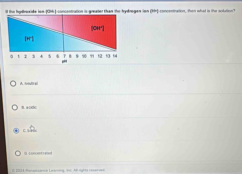 If the hydroxide ion (OH-) concentration is greater than the hydrogen ion (H+) concentration, then what is the solution?
A. neutral
B. a cidic
C. basic
D. concentrated
2024 Renaissance Learning, Inc. All rights reserved.