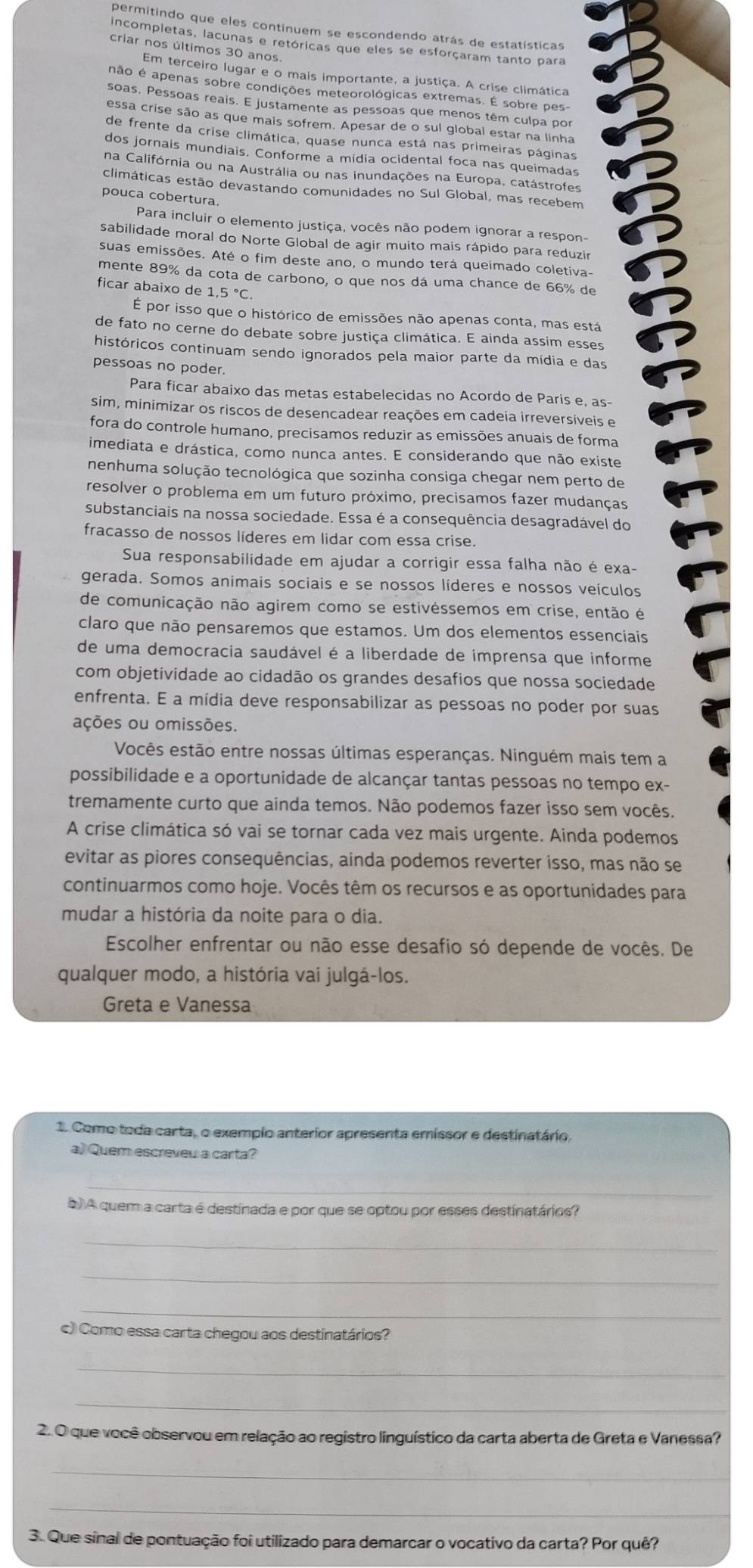 permitindo que eles continuem se escondendo atrás de estatísticas
lincompletas, lacunas e retóricas que eles se esforçaram tanto para
criar nos últimos 30 anos
Em terceiro lugar e o mais importante, a justiça. A crise climática
não é apenas sobre condições meteorológicas extremas. É sobre pes-
soas. Pessoas reais. E justamente as pessoas que menos têm culpa por
essa crise são as que mais sofrem. Apesar de o sul global estar na linha
de frente da crise climática, quase nunca está nas primeiras páginas
dos jornais mundiais. Conforme a mídia ocidental foca nas queimadas
na Califórnia ou na Austrália ou nas inundações na Europa, catástrofes
climáticas estão devastando comunidades no Sul Global, mas recebem
pouca cobertura.
Para incluir o elemento justiça, vocês não podem ignorar a respon-
sabilidade moral do Norte Global de agir muito mais rápido para reduzir
suas emissões. Até o fim deste ano, o mundo terá queimado coletiva-
mente 89% da cota de carbono, o que nos dá uma chance de 66% de
ficar abaixo de 1,5°C.
É por isso que o histórico de emissões não apenas conta, mas está
de fato no cerne do debate sobre justiça climática. E ainda assim esses
históricos continuam sendo ignorados pela maior parte da mídia e das
pessoas no poder.
Para ficar abaixo das metas estabelecidas no Acordo de Paris e, as-
sim, minimizar os riscos de desencadear reações em cadeia irreversíveis e
fora do controle humano, precisamos reduzir as emissões anuais de forma
imediata e drástica, como nunca antes. E considerando que não existe
nenhuma solução tecnológica que sozinha consiga chegar nem perto de
resolver o problema em um futuro próximo, precisamos fazer mudanças
substanciais na nossa sociedade. Essa é a consequência desagradável do
fracasso de nossos líderes em lidar com essa crise.
Sua responsabilidade em ajudar a corrigir essa falha não é exa-
gerada. Somos animais sociais e se nossos líderes e nossos veículos
de comunicação não agirem como se estivéssemos em crise, então é
claro que não pensaremos que estamos. Um dos elementos essenciais
de uma democracia saudável é a liberdade de imprensa que informe
com objetividade ao cidadão os grandes desafios que nossa sociedade
enfrenta. E a mídia deve responsabilizar as pessoas no poder por suas
ações ou omissões.
Vocês estão entre nossas últimas esperanças. Ninguém mais tem a
possibilidade e a oportunidade de alcançar tantas pessoas no tempo ex-
tremamente curto que ainda temos. Não podemos fazer isso sem vocês.
A crise climática só vai se tornar cada vez mais urgente. Ainda podemos
evitar as piores consequências, ainda podemos reverter isso, mas não se
continuarmos como hoje. Vocês têm os recursos e as oportunidades para
mudar a história da noite para o dia.
Escolher enfrentar ou não esse desafio só depende de vocês. De
qualquer modo, a história vai julgá-los.
Greta e Vanessa
1. Como toda carta, o exempio anterior apresenta emissor e destinatário.
a) Quem escreveu a carta?
_
b) A quem a carta é destinada e por que se optou por esses destinatários?
_
_
_
c) Como essa carta chegou aos destinatários?
_
_
2. O que você observou em relação ao registro linguístico da carta aberta de Greta e Vanessa?
_
_
3. Que sinal de pontuação foi utilizado para demarcar o vocativo da carta? Por quê?