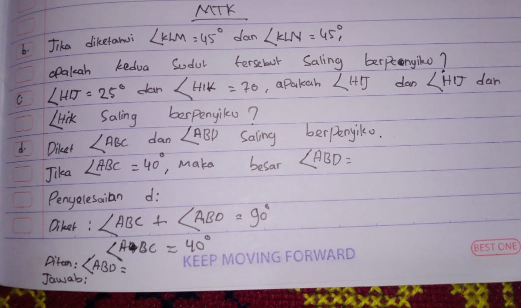 MTK 
6. Jika dikefarmi ∠ KLM=45° dan ∠ KLN=45°, 
opakah kedua Sodol fersebor Saling berpenyiko? 
C ∠ HIJ=25° can ∠ HIK=70 , apakah ∠ HTJ dan ∠ HIJ dan
∠ HiK Saling berpengilo? 
d Diket ∠ ABC dan ∠ ABD Saling berperyiko. 
Jika ∠ ABC=40° , make besar ∠ ABD=
Penyelesaian d: 
Diker: ∠ ABC+∠ ABD=90°
∠ ABC=40°
Diten: ∠ ABD=
Jawab;