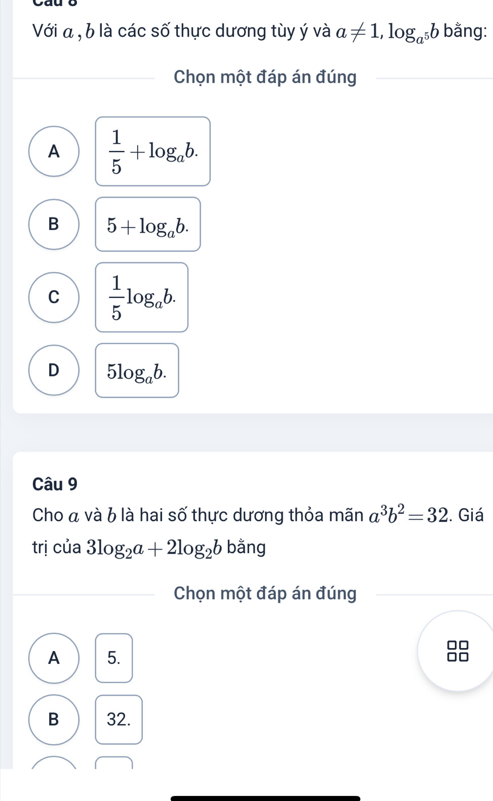 Cau ō
Với a , b là các số thực dương tùy ý và a!= 1, log _a^5b bằng:
Chọn một đáp án đúng
A  1/5 +log _ab.
B 5+log _ab.
C  1/5 log _ab.
D 5log _ab. 
Câu 9
Cho á và b là hai số thực dương thỏa mãn a^3b^2=32. Giá
trị của 3log _2a+2log _2b bằng
Chọn một đáp án đúng
A 5.
B 32.