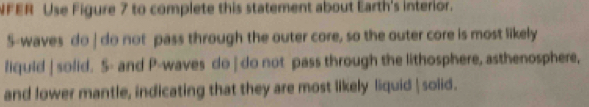 NFER Use Figure 7 to complete this statement about Earth's interior. 
S-waves do | do not pass through the outer core, so the outer core is most likely 
liquid | solid. S- and P-waves do | do not pass through the lithosphere, asthenosphere, 
and lower mantle, indicating that they are most likely liquid | solid.