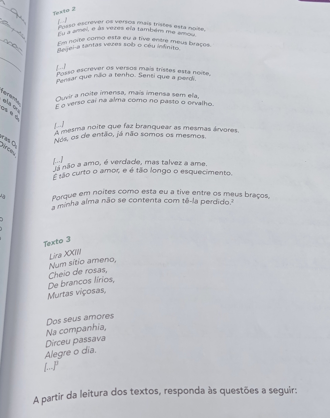 Texto 2 
_ 
[. ] 
Posso escrever os versos mais tristes esta noite 
Eu a amei, e às vezes ela também me amou 
_ 
Em noite como esta eu a tive entre meus braços 
Beijei-a tantas vezes sob o céu infinito. 
_ 
[.--] 
Posso escrever os versos mais tristes esta noite. 
Pensar que não a tenho. Senti que a perdi 
Ouvir a noite imensa, mais imensa sem ela, 
ferente ela or 
E o verso cai na alma como no pasto o orvalho 
os é d 
[...] 
A mesma noite que faz branquear as mesmas árvores. 
Nós, os de então, já não somos os mesmos. 
ras Ö Dirceu 
[...] 
Já não a amo, é verdade, mas talvez a ame 
É tão curto o amor, e é tão longo o esquecimento. 
la Porque em noites como esta eu a tive entre os meus braços, 
a minha alma não se contenta com tê-la perdido.² 
Texto 3 
Lira XXIII 
Num sítio ameno, 
Cheio de rosas, 
De brancos lírios, 
Murtas viçosas, 
Dos seus amores 
Na companhia, 
Dirceu passava 
Alegre o dia. 
[...]³ 
A partir da leitura dos textos, responda às questões a seguir: