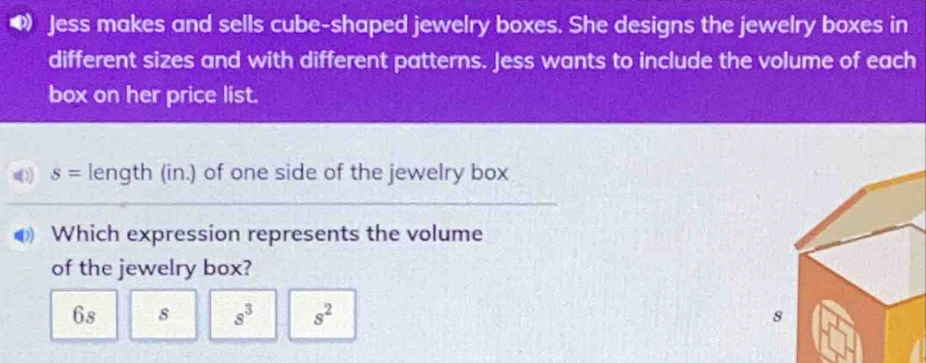 Jess makes and sells cube-shaped jewelry boxes. She designs the jewelry boxes in
different sizes and with different patterns. Jess wants to include the volume of each
box on her price list.
s= length (in.) of one side of the jewelry box
Which expression represents the volume
of the jewelry box?
6s 8 s^3 s^2