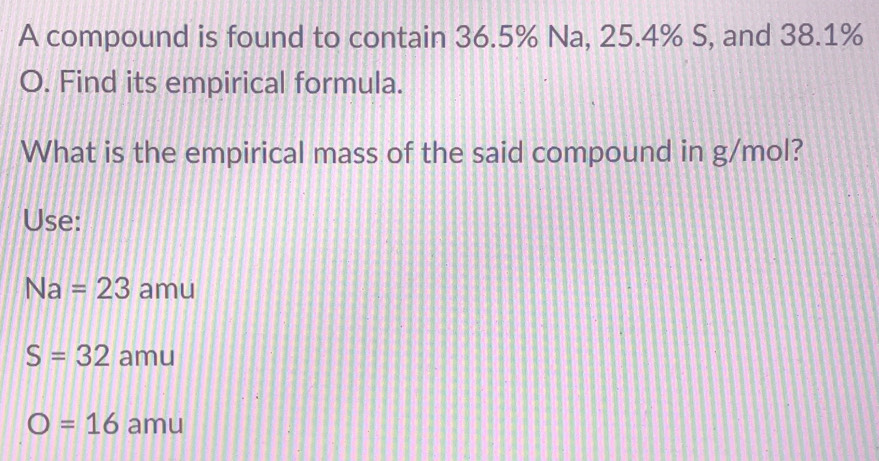 A compound is found to contain 36.5% Na, 25.4% S, and 38.1%
O. Find its empirical formula.
What is the empirical mass of the said compound in g/mol?
Use:
Na=23 amu
S=32 amu
O=16 amu