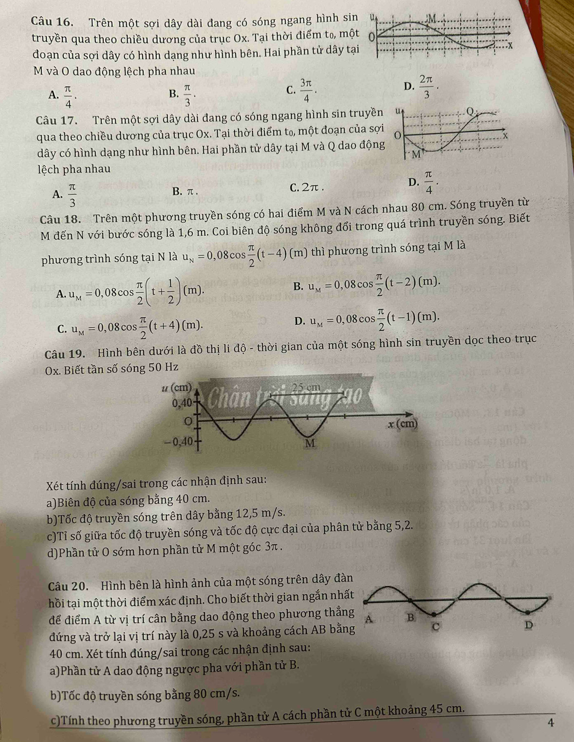 Trên một sợi dây dài đang có sóng ngang hình si
truyền qua theo chiều dương của trục Ox. Tại thời điểm t₀, mộ
đoạn của sợi dây có hình dạng như hình bên. Hai phần tử dây tạ
M và O dao động lệch pha nhau
B.
A.  π /4 .  π /3 · 
C.  3π /4 .  2π /3 .
D.
Câu 17. Trên một sợi dây dài đang có sóng ngang hình sin truyền
qua theo chiều dương của trục Ox. Tại thời điểm tọ, một đoạn của sợi
dây có hình dạng như hình bên. Hai phần tử dây tại M và Q dao động
ệch pha nhau
D.
A.  π /3 
B. π . C. 2π .  π /4 .
Câu 18. Trên một phương truyền sóng có hai điểm M và N cách nhau 80 cm. Sóng truyền từ
M đến N với bước sóng là 1,6 m. Coi biên độ sóng không đổi trong quá trình truyền sóng. Biết
phương trình sóng tại N là u_N=0,08cos  π /2 (t-4)(m) thì phương trình sóng tại M là
A. u_M=0,08cos  π /2 (t+ 1/2 )(m).
B. u_M=0,08cos  π /2 (t-2)(m).
C. u_M=0,08cos  π /2 (t+4)(m).
D. u_M=0,08cos  π /2 (t-1)(m).
Câu 19. Hình bên dưới là đồ thị li độ - thời gian của một sóng hình sin truyền dọc theo trục
Ox. Biết tần số sóng 50 Hz
Xét tính đúng/sai trong các nhận định sau:
a)Biên độ của sóng bằng 40 cm.
b)Tốc độ truyền sóng trên dây bằng 12,5 m/s.
c)Tỉ số giữa tốc độ truyền sóng và tốc độ cực đại của phân tử bằng 5,2.
d)Phần tử O sớm hơn phần tử M một góc 3π .
Câu 20. Hình bên là hình ảnh của một sóng trên dây đà
thồi tại một thời điểm xác định. Cho biết thời gian ngắn nhấ
để điểm A từ vị trí cân bằng dao động theo phương thẳn
đứng và trở lại vị trí này là 0,25 s và khoảng cách AB bằng
40 cm. Xét tính đúng/sai trong các nhận định sau:
a)Phần tử A dao động ngược pha với phần tử B.
b)Tốc độ truyền sóng bằng 80 cm/s.
c)Tính theo phương truyền sóng, phần tử A cách phần tử C một khoảng 45 cm.
4