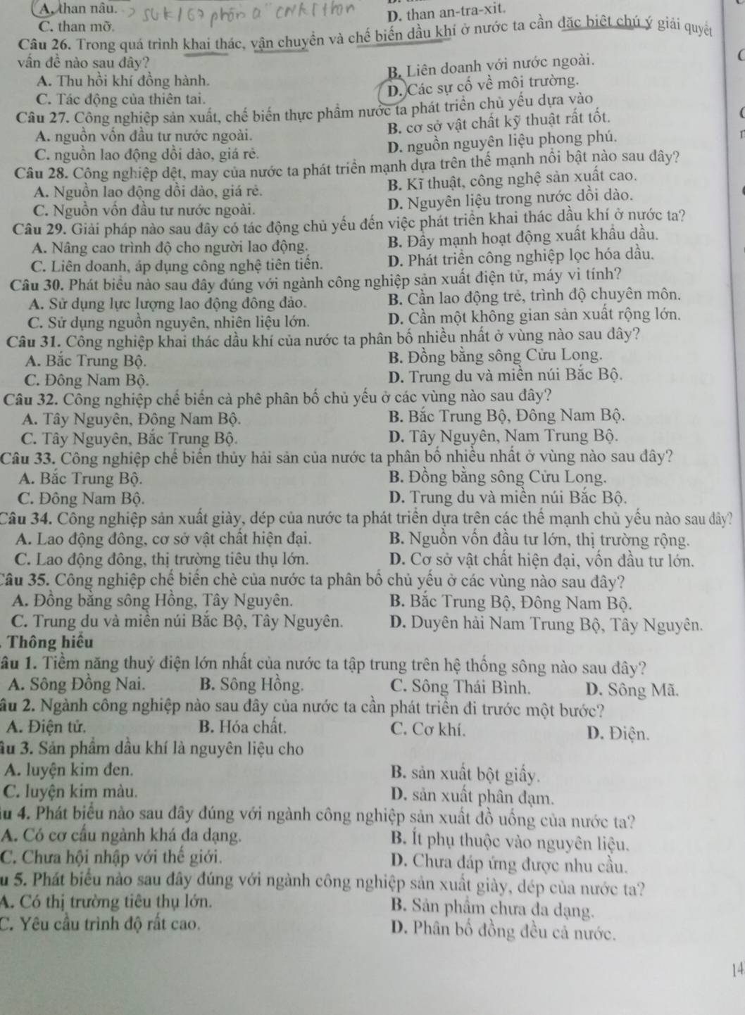 A, than nâu.
D. than an-tra-xit.
C. than mỡ
Câu 26. Trong quá trình khai thác, vận chuyển và chế biến dầu khí ở nước ta cần đặc biệt chú ý giải quyết
vấn đề nào sau đây?
B Liên doanh với nước ngoài.
(
A. Thu hồi khí đồng hành.
D. Các sự cố về môi trường.
C. Tác động của thiên tai.
Câu 27. Công nghiệp sản xuất, chế biến thực phẩm nước ta phát triển chủ yếu dựa vào
B. cơ sở vật chất kỹ thuật rất tốt.
(
A. nguồn vốn đầu tư nước ngoài.
C. nguồn lao động đồi dào, giá rẻ. D. nguồn nguyên liệu phong phú. r
Câu 28. Công nghiệp đệt, may của nước ta phát triển mạnh dựa trên thể mạnh nổi bật nào sau dây?
A. Nguồn lao động dồi dào, giá rẻ. B. Kĩ thuật, công nghệ sản xuất cao.
C. Nguồn vồn đầu tư nước ngoài. D. Nguyên liệu trong nước dồi dào.
Câu 29. Giải pháp nào sau đây có tác động chủ yếu đến việc phát triển khai thác dầu khí ở nước ta?
A. Nâng cao trình độ cho người lao động. B. Đầy mạnh hoạt động xuất khẩu dầu.
C. Liên doanh, áp dụng công nghệ tiên tiến. D. Phát triền công nghiệp lọc hóa dầu.
Câu 30. Phát biểu nào sau đây đúng với ngành công nghiệp sản xuất điện tử, máy vì tính?
A. Sử dụng lực lượng lao động đông đảo. B. Cần lao động trẻ, trình độ chuyên môn,
C. Sử dụng nguồn nguyên, nhiên liệu lớn. D. Cần một không gian sản xuất rộng lớn.
Câu 31. Công nghiệp khai thác dầu khí của nước ta phân bố nhiều nhất ở vùng nào sau dây?
A. Bắc Trung Bộ. B. Đồng bằng sông Cửu Long.
C. Đông Nam Bộ. D. Trung du và miền núi Bắc Bộ.
Câu 32. Công nghiệp chế biến cả phê phân bố chủ yếu ở các vùng nào sau đây?
A. Tây Nguyên, Đông Nam Bộ. B. Bắc Trung Bộ, Đông Nam Bộ.
C. Tây Nguyên, Bắc Trung Bộ. D. Tây Nguyên, Nam Trung Bộ.
Câu 33. Công nghiệp chế biến thủy hải sản của nước ta phân bố nhiều nhất ở vùng nào sau đây?
A. Bắc Trung Bộ. B. Đồng bằng sông Cửu Long.
C. Đông Nam Bộ. D. Trung du và miền núi Bắc Bộ.
Câu 34. Công nghiệp sản xuất giày, dép của nước ta phát triển dựa trên các thể mạnh chủ yếu nào sau dây?
A. Lao động đông, cơ sở vật chất hiện đại. B. Nguồn vốn đầu tư lớn, thị trường rộng.
C. Lao động đông, thị trường tiêu thụ lớn. D. Cơ sở vật chất hiện đại, vốn đầu tư lớn.
Câu 35. Công nghiệp chế biến chè của nước ta phân bố chủ yếu ở các vùng nào sau dây?
A. Đồng bằng sông Hồng, Tây Nguyên.  B. Bắc Trung Bộ, Đông Nam Bộ.
C. Trung du và miền núi Bắc Bộ, Tây Nguyên.  D. Duyên hải Nam Trung Bộ, Tây Nguyên.
Thông hiểu
ầu 1. Tiềm năng thuỷ điện lớn nhất của nước ta tập trung trên hệ thống sông nào sau đây?
A. Sông Đồng Nai. B. Sông Hồng. C. Sông Thái Bình. D. Sông Mã.
ầu 2. Ngành công nghiệp nào sau đây của nước ta cần phát triền đi trước một bước?
A. Điện tử. B. Hóa chất, C. Cơ khí. D. Điện.
3u 3. Sản phẩm dầu khí là nguyên liệu cho
A. luyện kim đen. B. sản xuất bột giấy.
C. luyện kim màu.
D. sản xuất phân đạm.
Su 4. Phát biểu nào sau đây đúng với ngành công nghiệp sản xuất đồ uống của nước ta?
A. Có cơ cầu ngành khá đa dạng. B. Ít phụ thuộc vào nguyên liệu.
C. Chưa hội nhập với thế giới. D. Chưa đáp ứng được nhu cầu.
Su 5. Phát biểu nào sau đây đúng với ngành công nghiệp sản xuất giày, dép của nước ta?
A. Có thị trường tiêu thụ lớn. B. Sản phâm chưa đa dạng.
C. Yêu cầu trình độ rất cao.
D. Phân bố đồng đều cả nước.
14