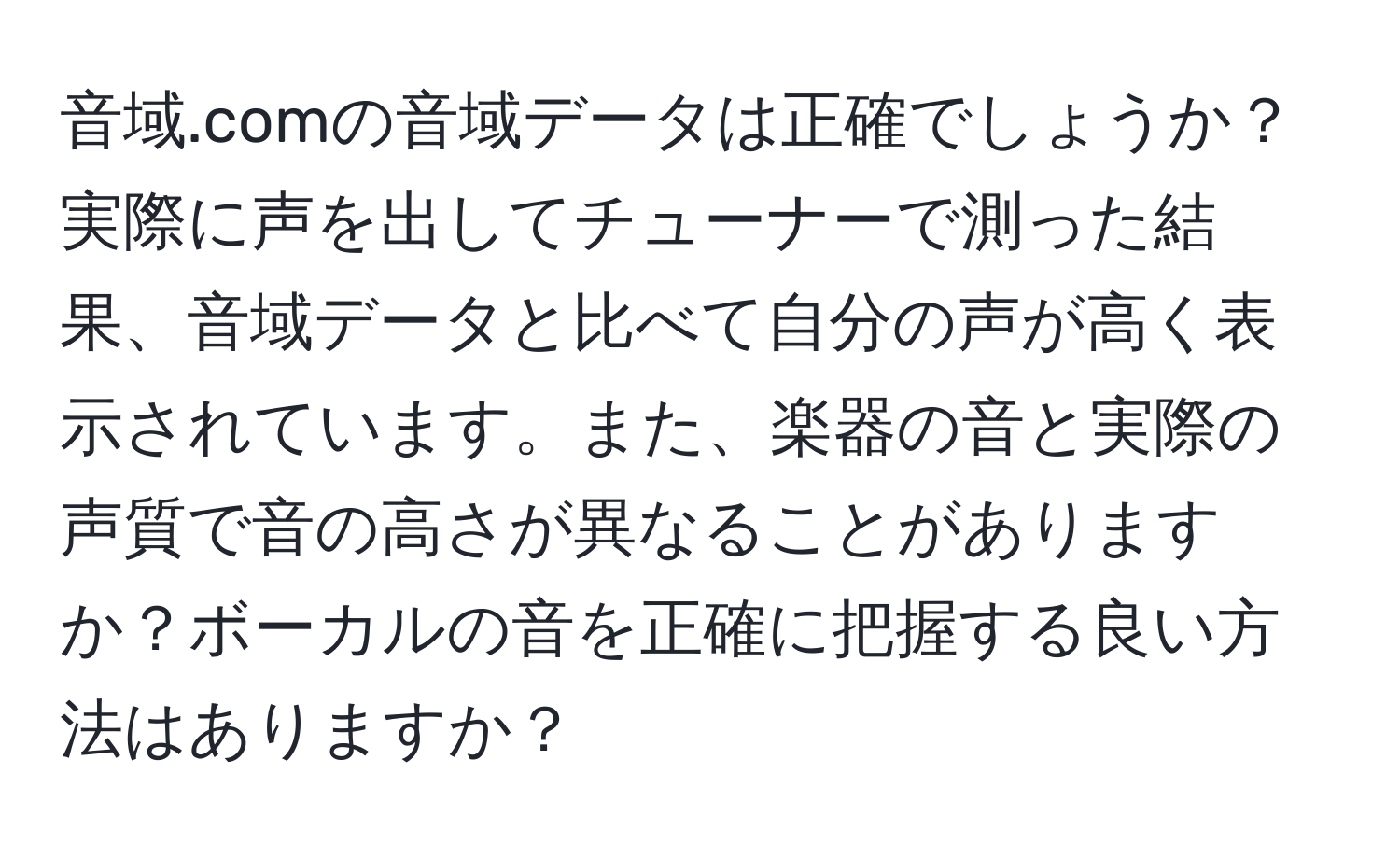 音域.comの音域データは正確でしょうか？実際に声を出してチューナーで測った結果、音域データと比べて自分の声が高く表示されています。また、楽器の音と実際の声質で音の高さが異なることがありますか？ボーカルの音を正確に把握する良い方法はありますか？