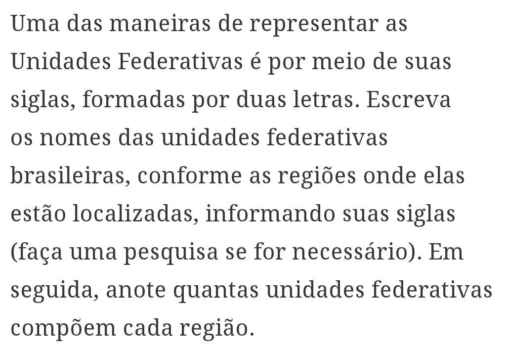 Uma das maneiras de representar as 
Unidades Federativas é por meio de suas 
siglas, formadas por duas letras. Escreva 
os nomes das unidades federativas 
brasileiras, conforme as regiões onde elas 
estão localizadas, informando suas siglas 
(faça uma pesquisa se for necessário). Em 
seguida, anote quantas unidades federativas 
compõem cada região.