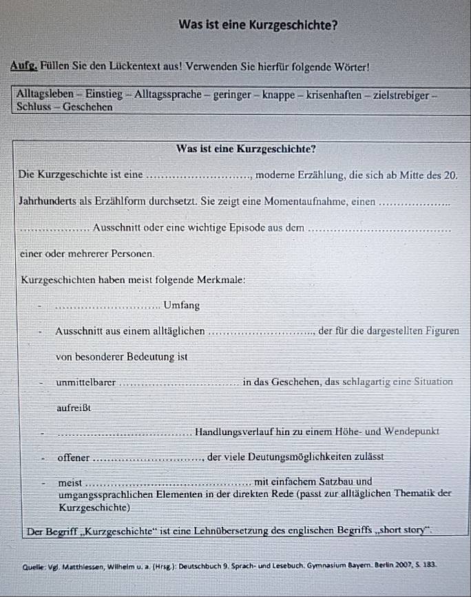 Was ist eine Kurzgeschichte? 
Aufg. Füllen Sie den Lückentext aus! Verwenden Sie hierfür folgende Wörter! 
Alltagsleben - Einstieg - Alltagssprache - geringer - knappe - krisenhaften - zielstrebiger - 
Schluss - Geschehen 
Was ist eine Kurzgeschichte? 
Die Kurzgeschichte ist eine _, moderne Erzählung, die sich ab Mitte des 20. 
Jahrhunderts als Erzählform durchsetzt. Sie zeigt eine Momentaufnahme, einen_ 
_Ausschnitt oder eine wichtige Episode aus dem_ 
einer oder mehrerer Personen 
Kurzgeschichten haben meist folgende Merkmale: 
_Umfang 
Ausschnitt aus einem alltäglichen _der für die dargestellten Figuren 
von besonderer Bedeutung ist 
unmittelbarer _in das Geschehen, das schlagartig eine Situation 
aufreißt 
_Handlungsverlauf hin zu einem Höhe- und Wendepunkt 
offener _der viele Deutungsmöglichkeiten zulässt 
meist _mit einfächem Satzbau und 
umgangssprachlichen Elementen in der direkten Rede (passt zur alltäglichen Thematik der 
Kurzgeschichte) 
Der Begriff „,Kurzgeschichte'' ist eine Lehnübersetzung des englischen Begriffs „short story“. 
Quelle: Vgl. Matthiessen, Wilhelm u. a. (Hrsg.): Deutschbuch 9. Sprach- und Lesebuch. Gymnasium Bayern. Berlin 2007, S. 183.