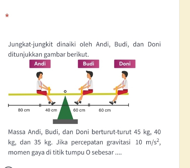 Jungkat-jungkit dinaiki oleh Andi, Budi, dan Doni 
ditunjukkan gambar berikut. 
Massa Andi, Budi, dan Doni berturut-turut 45 kg, 40
kg, dan 35 kg. Jika percepatan gravitasi 10m/s^2, 
momen gaya di titik tumpu O sebesar ....