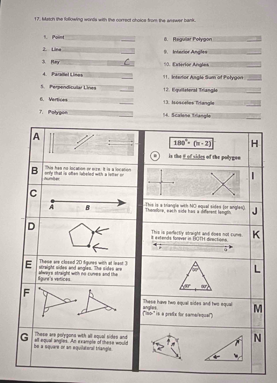 Match the following words with the correct choice from the answer bank.
1. Point _8. Regular Polygon
2. Line _9. Interior Angles
_
3、 Ray _10. Exterior Angles
4、 Parallel Lines _11. Interior Angle Sum of Polygon_
5. Perpendicular Lines _12. Equilateral Triangle
_
6. Vertices _13. Isosceles Triangle
_
7. Polygon _14. Scalene Triangle
_
A
180°*(π -2)
H
n is the # of sides of the polygon
This has no location or size. It is a location
B only that is often labeled with a letter or
number
C
This is a triangle with NO equal sides (or angles)
A B Therefore, each side has a different length.
D
This is perfectly straight and does not curve.
It extends forever in BOTH directions.
P
。
These are closed 2D figures with at least 3
E straight sides and angles. The sides are
60°
always straight with no curves and the
figure's vertices.
60° 60°
F
These have two equal sides and two equal
angles. M
(''Iso-''' is a prefix for same/equal'')
G These are polygons with all equal sides and
all equal angles. An example of these would
N
be a square or an equilateral triangle.