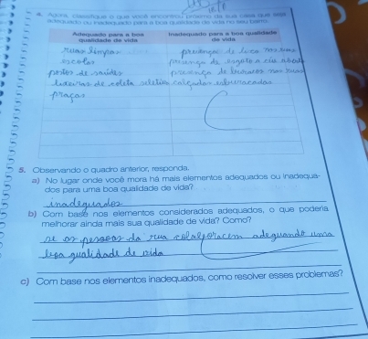 Agora, classifique o que você encontrou próxmo da sua casa que seja 
adequado ou inaado para a boa qualidade de vida no seu bairto 
5. Observando o quadro anterior, responda. 
=) No lugar onde você mora há mais elementos adequados ou inadequa- 
dos para uma boa qualidade de vida? 
_ 
b) Com base nos elementos considerados adequados, o que podería 
melhorar ainda mais sua qualidade de vida? Como? 
_ 
_ 
_ 
_ 
c) Com base nos elementos inadequados, como resolver esses problemas? 
_ 
_ 
_