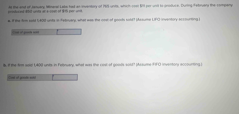 At the end of January, Mineral Labs had an inventory of 765 units, which cost $11 per unit to produce. During February the company 
produced 850 units at a cost of $15 per unit. 
a. If the firm sold 1,400 units in February, what was the cost of goods sold? (Assume LIFO inventory accounting.) 
Cost of goods sold 
b. If the firm sold 1,400 units in February, what was the cost of goods sold? (Assume FIFO inventory accounting.) 
Cast of goods sold