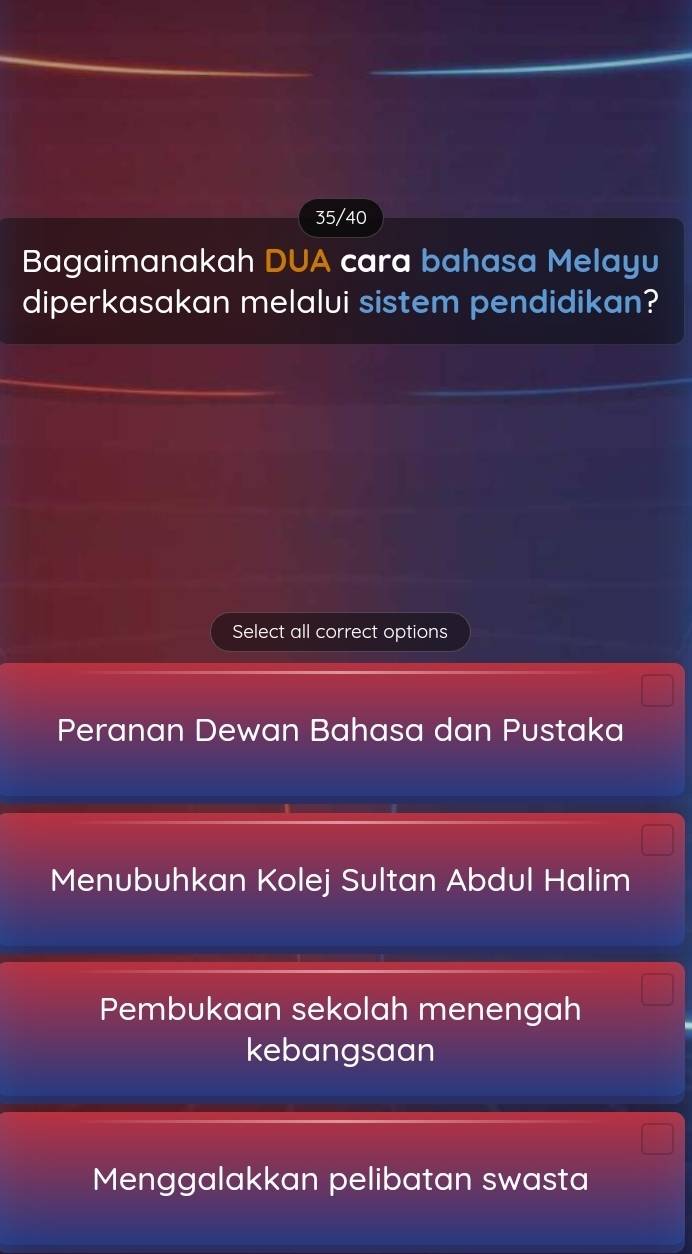 35/40
Bagaimanakah DUA cara bahasa Melayu
diperkasakan melalui sistem pendidikan?
Select all correct options
Peranan Dewan Bahasa dan Pustaka
Menubuhkan Kolej Sultan Abdul Halim
Pembukaan sekolah menengah
kebangsaan
Menggalakkan pelibatan swasta