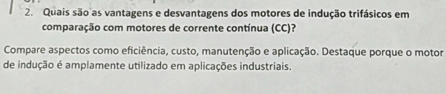 Quais são as vantagens e desvantagens dos motores de indução trifásicos em 
comparação com motores de corrente contínua (CC)? 
Compare aspectos como eficiência, custo, manutenção e aplicação. Destaque porque o motor 
de indução é amplamente utilizado em aplicações industriais.