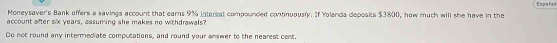 Español 
Moneysaver's Bank offers a savings account that earns 9% interest compounded continuously. If Yolanda deposits $3800, how much will she have in the 
account after six years, assuming she makes no withdrawals? 
Do not round any intermediate computations, and round your answer to the nearest cent.