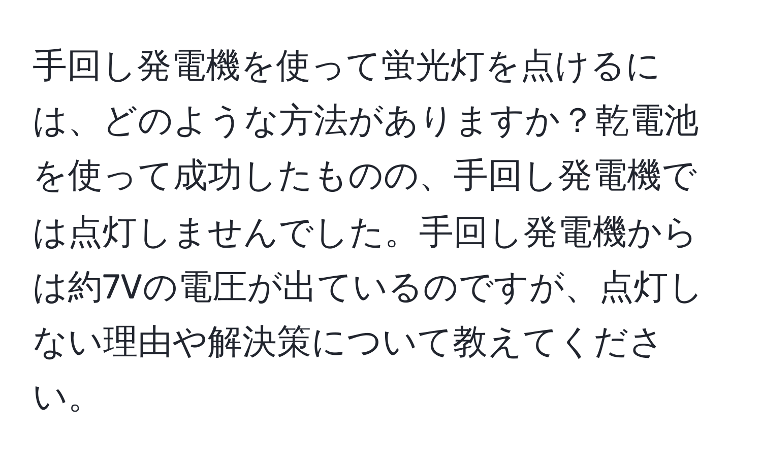 手回し発電機を使って蛍光灯を点けるには、どのような方法がありますか？乾電池を使って成功したものの、手回し発電機では点灯しませんでした。手回し発電機からは約7Vの電圧が出ているのですが、点灯しない理由や解決策について教えてください。