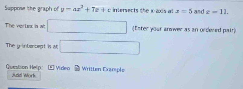 Suppose the graph of y=ax^2+7x+c intersects the x-axis at x=5 and x=11. 
The vertex is at □ (Enter your answer as an ordered pair) 
The y-intercept is at □
Question Help: ∈fty Video Written Example 
Add Work