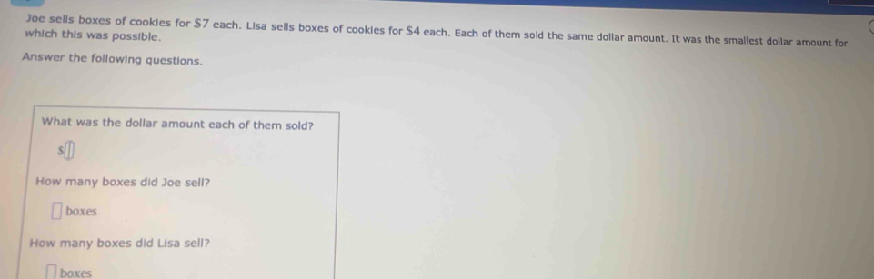 Joe sells boxes of cookies for $7 each. Lisa sells boxes of cookies for $4 each. Each of them sold the same dollar amount. It was the smallest dollar amount for 
which this was possible. 
Answer the following questions. 
boxes