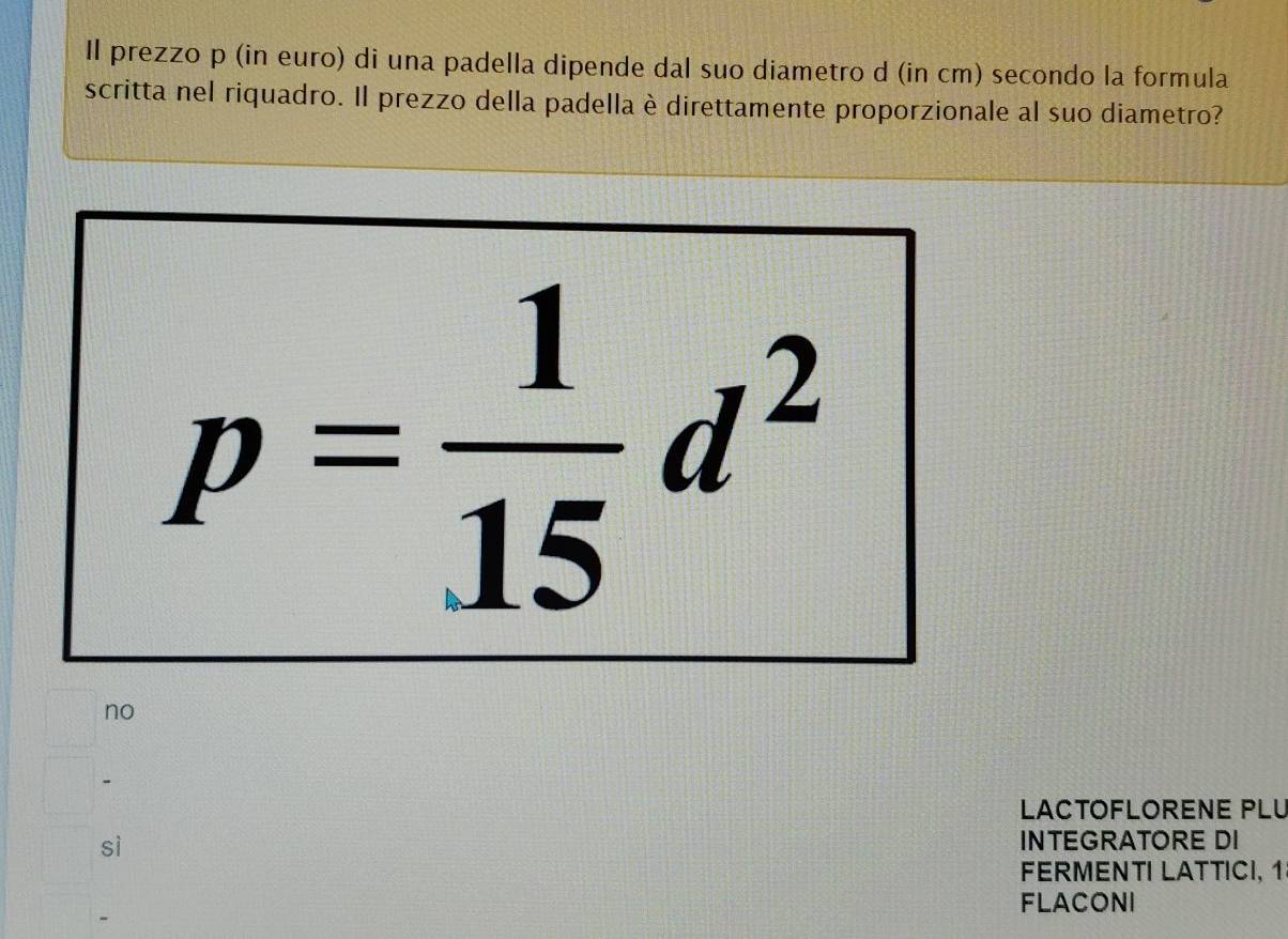 Il prezzo p (in euro) di una padella dipende dal suo diametro d (in cm) secondo la formula
scritta nel riquadro. Il prezzo della padella è direttamente proporzionale al suo diametro?
p= 1/15 d^2
no
LACTOFLORENE PLU
sì
INTEGRATORE DI
FERMENTI LATTICI, 1
FLACONI