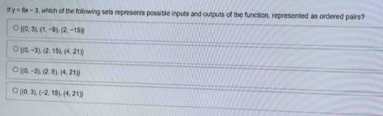 If y=6x-3 , which of the following sets represents possible inputs and outputs of the function, represented as ordered pairs?
 (0,3),(1,-9),(2,-15)
 (0,-3),(2,15),(4,21)
 (0,-3),(2,9),(4,21)
 (0,3),(-2,15),(4,21)