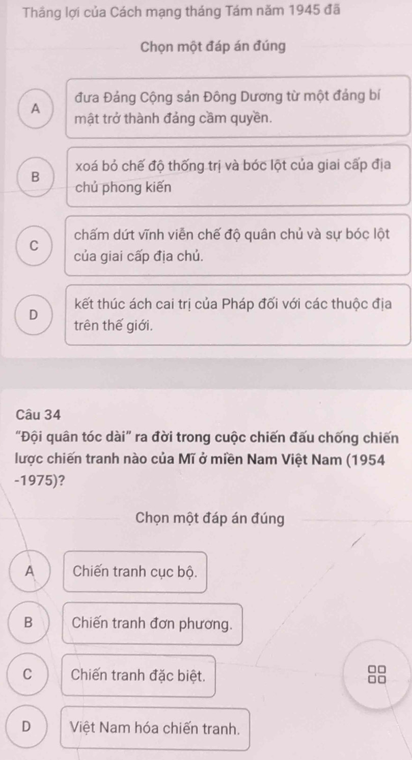 Thắng lợi của Cách mạng tháng Tám năm 1945 đã
Chọn một đáp án đúng
đưa Đảng Cộng sản Đông Dương từ một đảng bí
A
mật trở thành đảng cầm quyền.
xoá bỏ chế độ thống trị và bóc lột của giai cấp địa
B
chủ phong kiến
chấm dứt vĩnh viễn chế độ quân chủ và sự bóc lột
C
của giai cấp địa chủ.
kết thúc ách cai trị của Pháp đối với các thuộc địa
D
trên thế giới.
Câu 34
“Đội quân tóc dài” ra đời trong cuộc chiến đấu chống chiến
lược chiến tranh nào của Mĩ ở miền Nam Việt Nam (1954
-1975)?
Chọn một đáp án đúng
A Chiến tranh cục bộ.
B Chiến tranh đơn phương.
□□
C Chiến tranh đặc biệt.
D Việt Nam hóa chiến tranh.