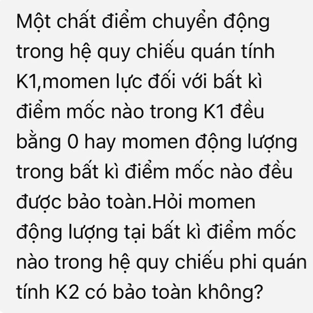 Một chất điểm chuyển động 
trong hệ quy chiếu quán tính 
K1,momen lực đối với bất kì 
điểm mốc nào trong K1 đều 
bằng 0 hay momen động lượng 
trong bất kì điểm mốc nào đều 
được bảo toàn.Hỏi momen 
động lượng tại bất kì điểm mốc 
nào trong hệ quy chiếu phi quán 
tính K2 có bảo toàn không?