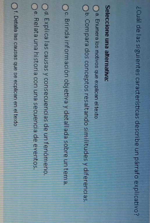 ¿Cuál de las siguientes características describe un párrafo explicativo?
Seleccione una alternativa:
a. Enumera los motivos que explican el texto
b. Compara dos conceptos resaltando similitudes y diferencias,
c. Brinda información objetiva y detallada sobre un tema.
d. Explica las causas y consecuencias de un fenómeno.
e. Relata una historia con una secuencia de eventos.
f. Detalla las causas que se ecplican en el texto