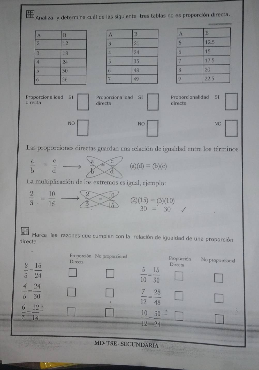 Analiza y determina cuál de las siguiente tres tablas no es proporción directa.
Proporcionalidad SI □ Proporcionalidad SI □ 
Proporcionalidad SI □ directa
directa directa
NO □ 
NO
NO^(□) 
Las proporciones directas guardan una relación de igualdad entre los términos
 a/b = c/d 
 a/b = c/d  (a)(d)=(b)(c)
La multiplicación de los extremos es igual, ejemplo:
 2/3 .= 10/15  to  2/3 = 10/15  (2) (15)=(3)(10)
30=30
Marca las razones que cumplen con la relación de igualdad de una proporción
directa
Proporción No proporcional Proporción No proporcional
Directa Directa
 2/3 = 16/24  □ 
□  5/10 = 15/30  □ 
□
 4/5 = 24/30  □ 
□  7/12 = 28/48  □ □
 6/7 = 12/14  □ 
□  10/12 = 30/24 =□
□ 
MD- TSE - SECUNDARIA