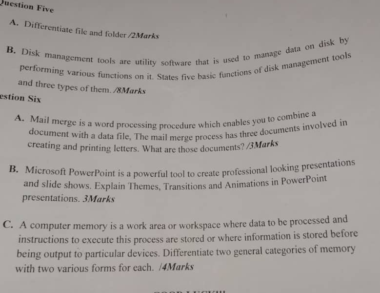 Question Five 
A. Differentiate file and folder /2Marks 
B. Disk management tools are utility software that is used to manage data on disk by 
performing various functions on it. States five basic functions of disk management tools 
and three types of them. /8Marks 
estion Six 
A. Mail merge is a word processing procedure which enables you to combine a 
document with a data file, The mail merge process has three documents involved in 
creating and printing letters. What are those documents? /3Marks 
B. Microsoft PowerPoint is a powerful tool to create professional looking presentations 
and slide shows. Explain Themes, Transitions and Animations in PowerPoint 
presentations. 3Marks 
C. A computer memory is a work area or workspace where data to be processed and 
instructions to execute this process are stored or where information is stored before 
being output to particular devices. Differentiate two general categories of memory 
with two various forms for each. /4Marks