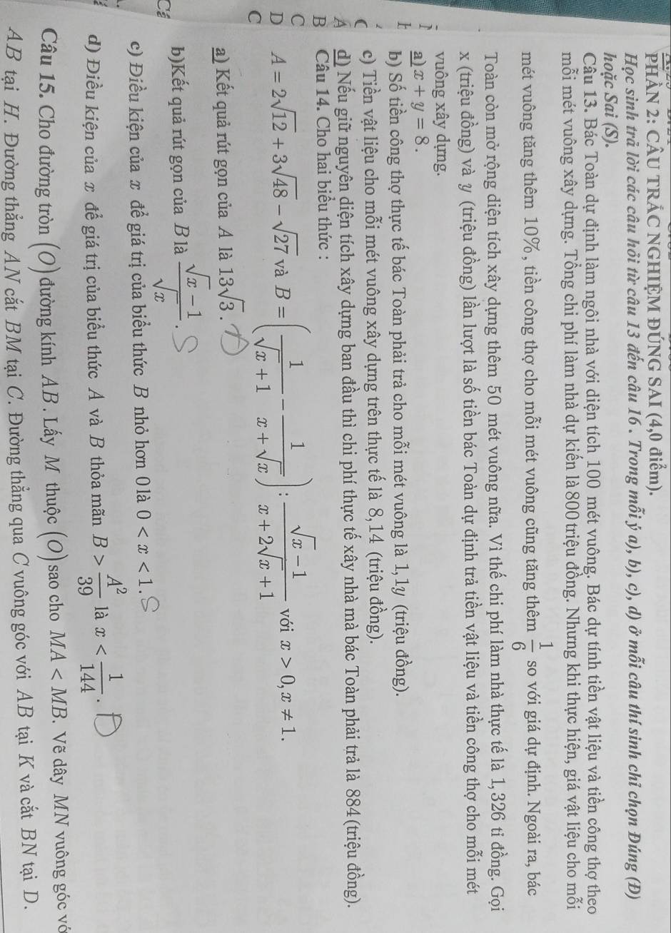PHÂN 2: CÂU TRÁC NGHIỆM ĐÚNG SAI (4,0 điểm).
Học sinh trả lời các câu hỏi từ câu 13 đến câu 16 . Trong mỗi ý a), b), c), d) ở mỗi câu thí sinh chỉ chọn Đúng (Đ)
hoặc Sai (S).
Câu 13. Bác Toàn dự định làm ngôi nhà với diện tích 100 mét vuông. Bác dự tính tiền vật liệu và tiền công thợ theo
mỗi mét vuông xây dựng. Tổng chi phí làm nhà dự kiến là 800 triệu đồng. Nhưng khi thực hiện, giá vật liệu cho mỗi
mét vuông tăng thêm 10%, tiền công thợ cho mỗi mét vuông cũng tăng thêm  1/6  so với giá dự định. Ngoài ra, bác
Toàn còn mở rộng diện tích xây dựng thêm 50 mét vuông nữa. Vì thế chi phí làm nhà thực tế là 1, 326 tỉ đồng. Gọi
x (triệu đồng) và y (triệu đồng) lần lượt là số tiền bác Toàn dự định trả tiền vật liệu và tiền công thợ cho mỗi mét
vuông xây dựng.
a) x+y=8.
b) Số tiền công thợ thực tế bác Toàn phải trả cho mỗi mét vuông là 1,1y (triệu đồng).
c) Tiền vật liệu cho mỗi mét vuông xây dựng trên thực tế là 8, 14 (triệu đồng).
A d) Nếu giữ nguyên diện tích xây dựng ban đầu thì chi phí thực tế xây nhà mà bác Toàn phải trả là 884 (triệu đồng).
B Câu 14. Cho hai biểu thức :
C
D A=2sqrt(12)+3sqrt(48)-sqrt(27) và B=( 1/sqrt(x)+1 - 1/x+sqrt(x) ): (sqrt(x)-1)/x+2sqrt(x)+1  với x>0,x!= 1.
C
a) Kết quả rút gọn của A là 13sqrt(3)
b)Kết quả rút gọn của B là  (sqrt(x)-1)/sqrt(x) 
Cá
c) Điều kiện của x để giá trị của biểu thức B nhỏ hơn 0 là 0
d) Điều kiện của x để giá trị của biểu thức A và B thỏa mãn B> A^2/39  là x
Câu 15. Cho đường tròn (O) đường kính AB. Lấy M thuộc (O)sao cho MA .Vẽ dây MN vuông góc vớ
AB tại H. Đường thẳng AN cắt BM tại C. Đường thẳng qua C vuông góc với AB tại K và cắt BN tại D.