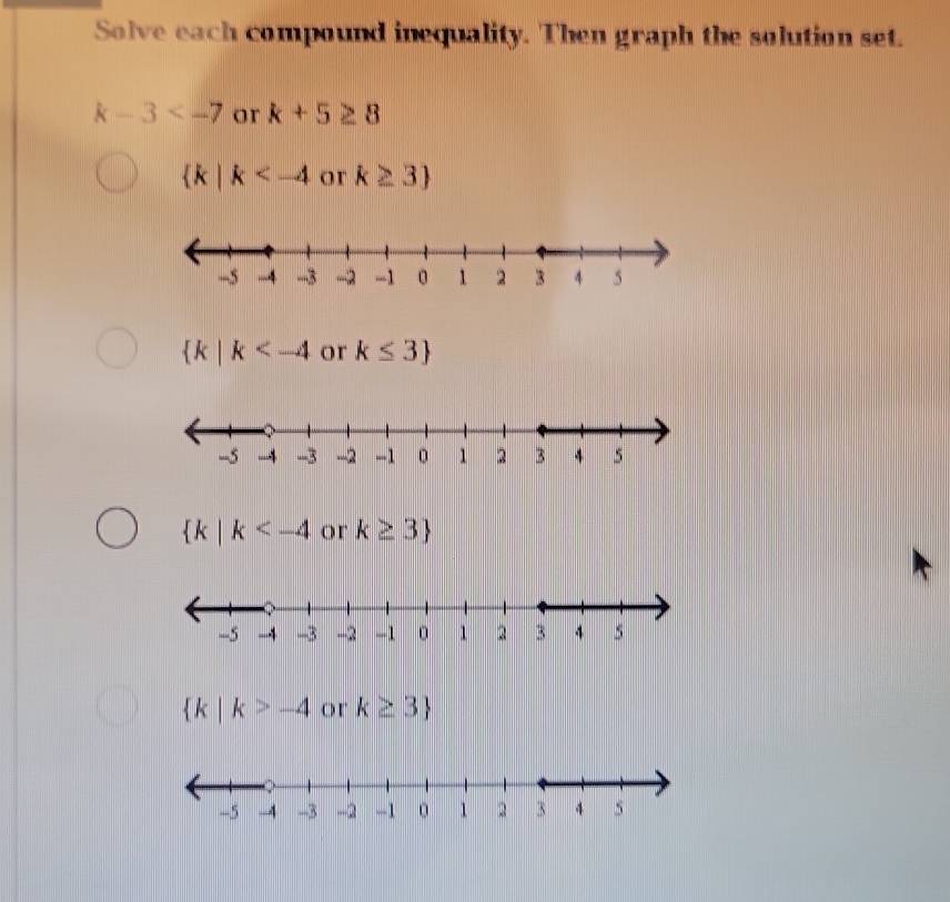 Solve each compound inequality. Then graph the solution set.
k-3 or k+5≥ 8
 k|k or k≥ 3
 k|k or k≤ 3
 k|k or k≥ 3
 k|k>-4 or k≥ 3